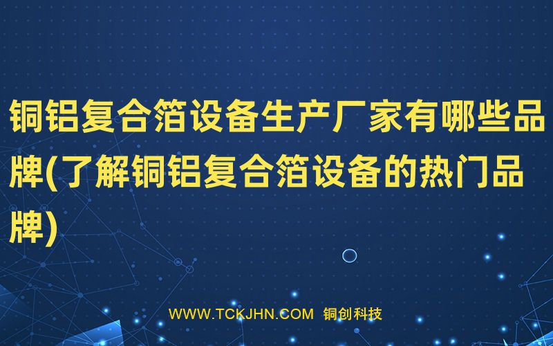 銅鋁復合箔設備生產(chǎn)廠家有哪些品牌(了解銅鋁復合箔設