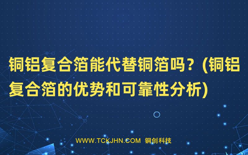 銅鋁復(fù)合箔能代替銅箔嗎？(銅鋁復(fù)合箔的優(yōu)勢和可靠性