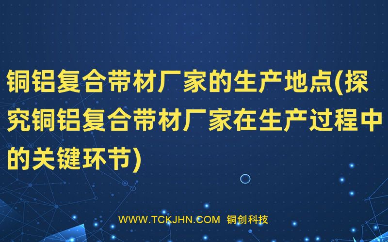 銅鋁復(fù)合帶材廠家的生產(chǎn)地點(探究銅鋁復(fù)合帶材廠家在